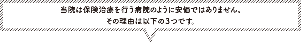 当院は保険治療を行う病院のように安価ではありません。その理由は以下の３つです。