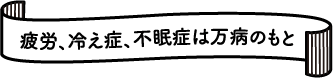 疲労、冷え症、不眠症は万病のもと